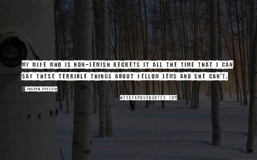 Joseph Epstein Quotes: My wife who is non-Jewish regrets it all the time that I can say these terrible things about fellow Jews and she can't.