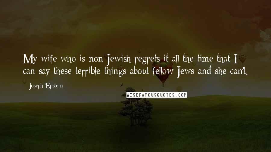 Joseph Epstein Quotes: My wife who is non-Jewish regrets it all the time that I can say these terrible things about fellow Jews and she can't.