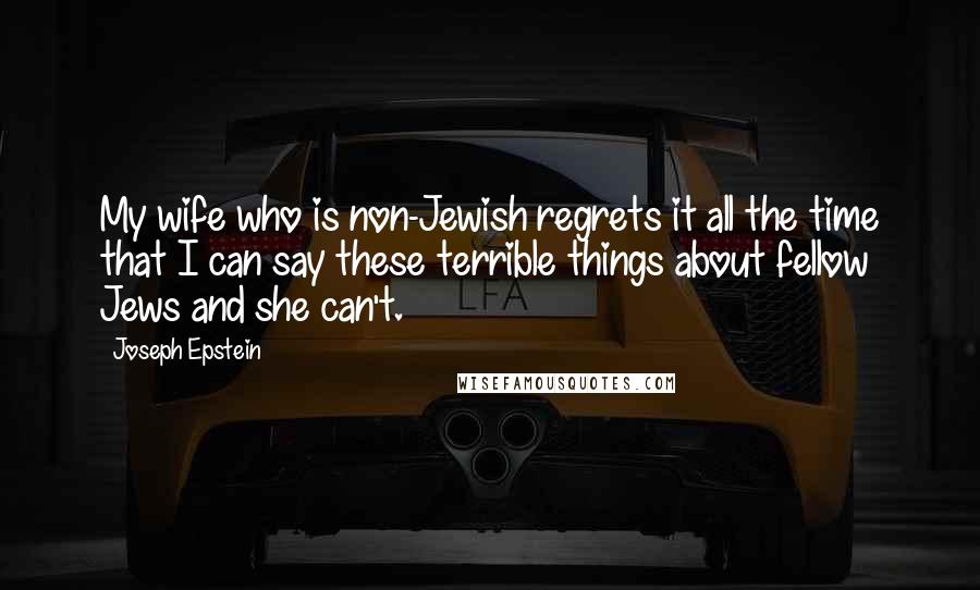 Joseph Epstein Quotes: My wife who is non-Jewish regrets it all the time that I can say these terrible things about fellow Jews and she can't.
