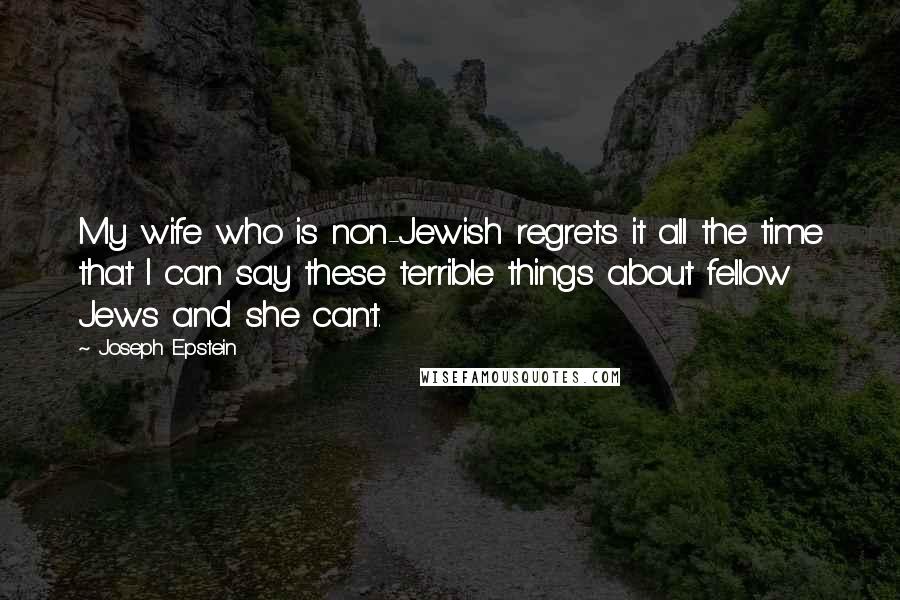 Joseph Epstein Quotes: My wife who is non-Jewish regrets it all the time that I can say these terrible things about fellow Jews and she can't.
