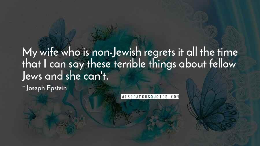 Joseph Epstein Quotes: My wife who is non-Jewish regrets it all the time that I can say these terrible things about fellow Jews and she can't.