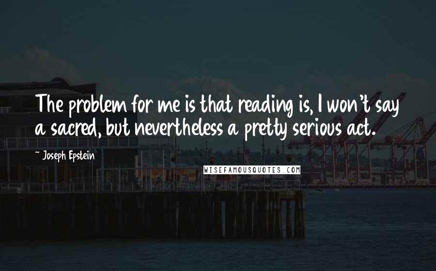 Joseph Epstein Quotes: The problem for me is that reading is, I won't say a sacred, but nevertheless a pretty serious act.