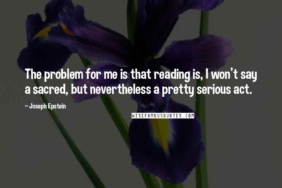 Joseph Epstein Quotes: The problem for me is that reading is, I won't say a sacred, but nevertheless a pretty serious act.