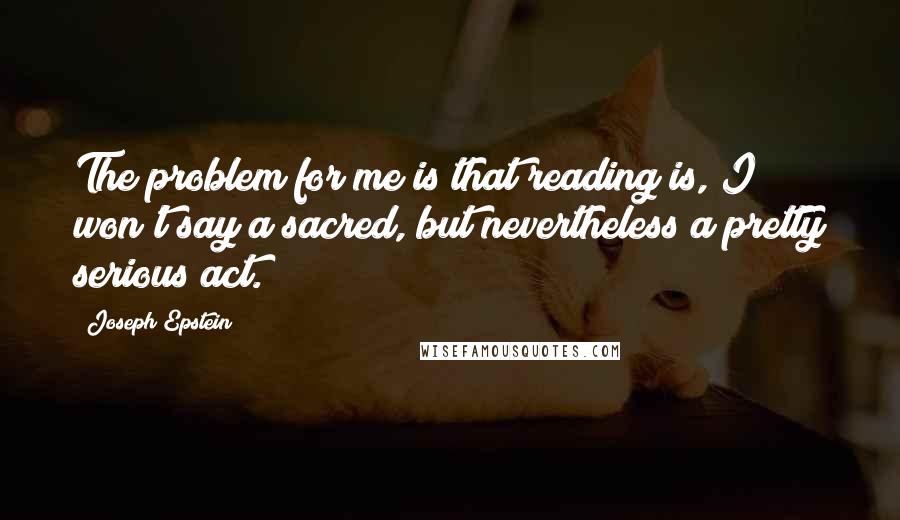 Joseph Epstein Quotes: The problem for me is that reading is, I won't say a sacred, but nevertheless a pretty serious act.