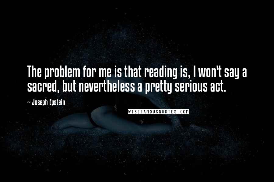 Joseph Epstein Quotes: The problem for me is that reading is, I won't say a sacred, but nevertheless a pretty serious act.