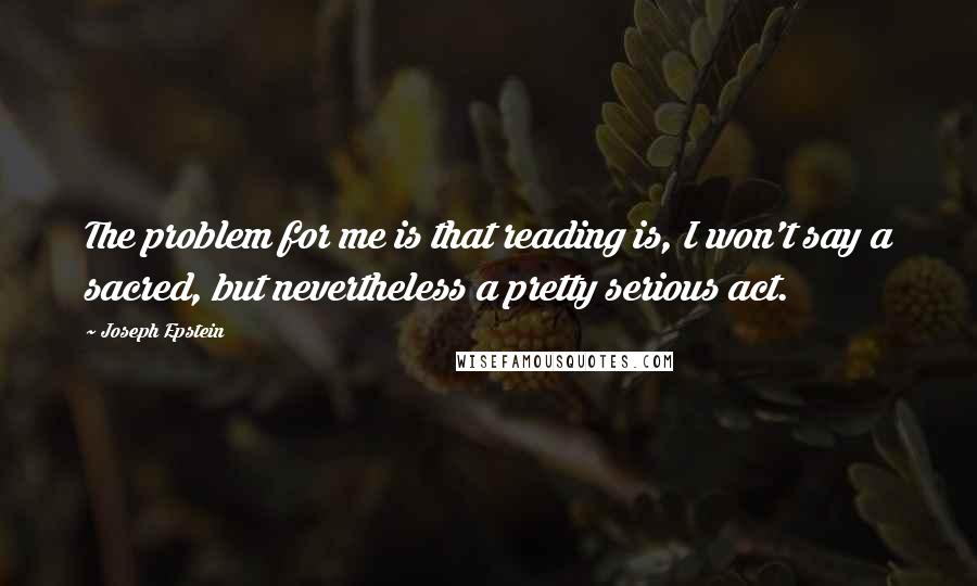 Joseph Epstein Quotes: The problem for me is that reading is, I won't say a sacred, but nevertheless a pretty serious act.