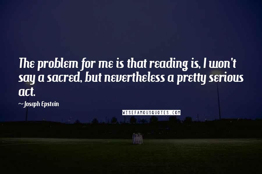 Joseph Epstein Quotes: The problem for me is that reading is, I won't say a sacred, but nevertheless a pretty serious act.