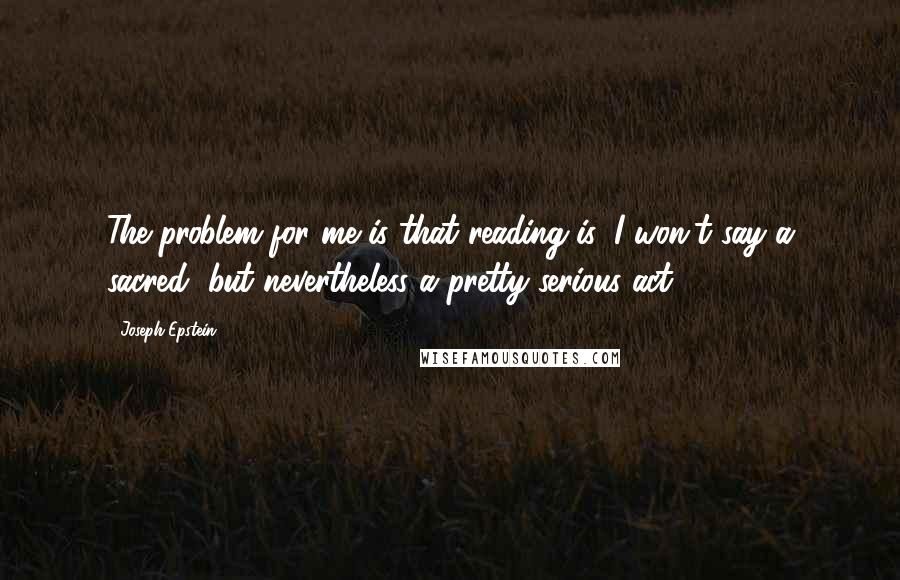 Joseph Epstein Quotes: The problem for me is that reading is, I won't say a sacred, but nevertheless a pretty serious act.