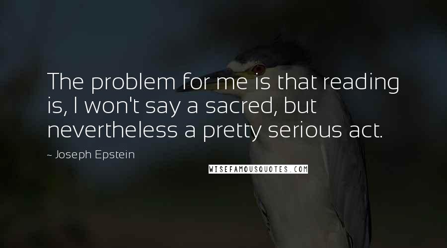 Joseph Epstein Quotes: The problem for me is that reading is, I won't say a sacred, but nevertheless a pretty serious act.