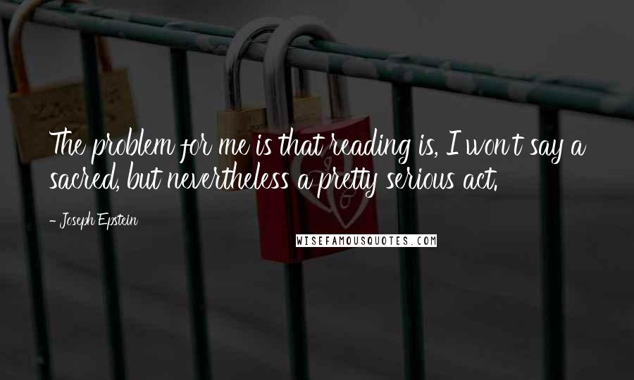 Joseph Epstein Quotes: The problem for me is that reading is, I won't say a sacred, but nevertheless a pretty serious act.