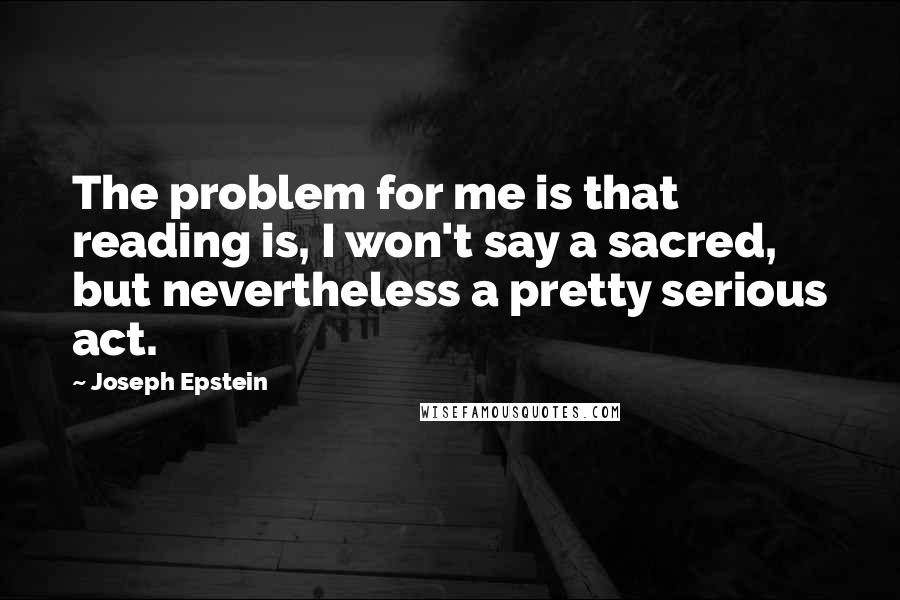 Joseph Epstein Quotes: The problem for me is that reading is, I won't say a sacred, but nevertheless a pretty serious act.