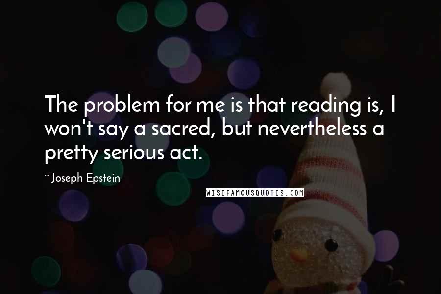 Joseph Epstein Quotes: The problem for me is that reading is, I won't say a sacred, but nevertheless a pretty serious act.