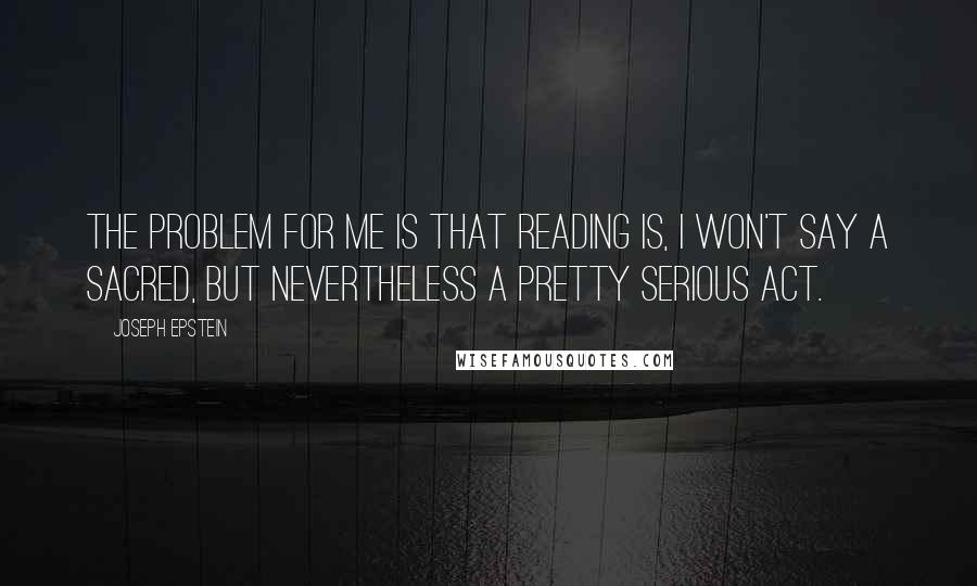 Joseph Epstein Quotes: The problem for me is that reading is, I won't say a sacred, but nevertheless a pretty serious act.