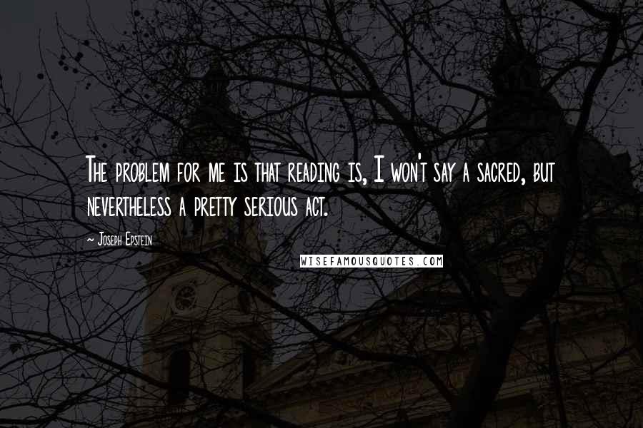 Joseph Epstein Quotes: The problem for me is that reading is, I won't say a sacred, but nevertheless a pretty serious act.