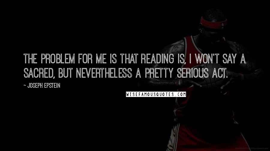 Joseph Epstein Quotes: The problem for me is that reading is, I won't say a sacred, but nevertheless a pretty serious act.