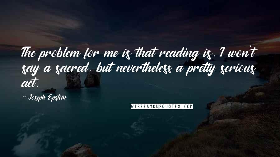 Joseph Epstein Quotes: The problem for me is that reading is, I won't say a sacred, but nevertheless a pretty serious act.