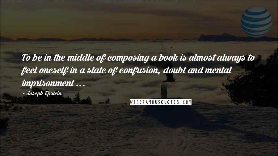 Joseph Epstein Quotes: To be in the middle of composing a book is almost always to feel oneself in a state of confusion, doubt and mental imprisonment ...