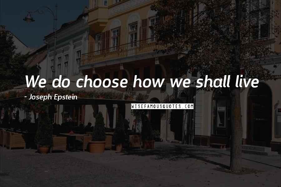 Joseph Epstein Quotes: We do choose how we shall live