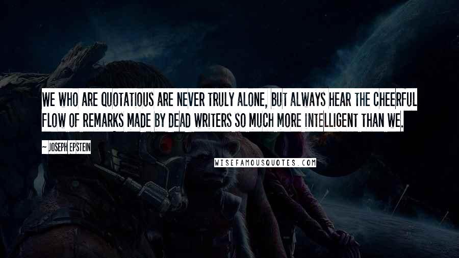 Joseph Epstein Quotes: We who are quotatious are never truly alone, but always hear the cheerful flow of remarks made by dead writers so much more intelligent than we.