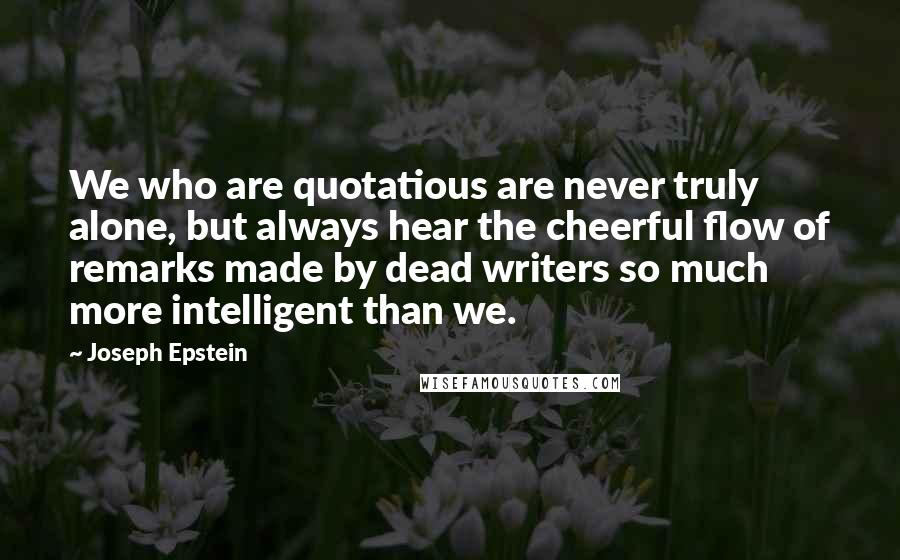 Joseph Epstein Quotes: We who are quotatious are never truly alone, but always hear the cheerful flow of remarks made by dead writers so much more intelligent than we.