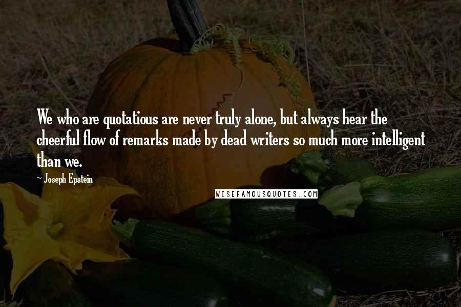 Joseph Epstein Quotes: We who are quotatious are never truly alone, but always hear the cheerful flow of remarks made by dead writers so much more intelligent than we.