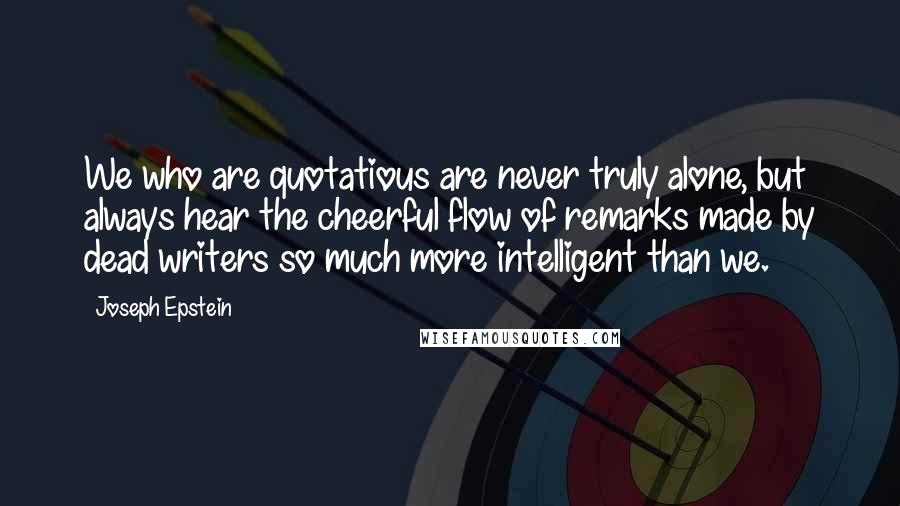 Joseph Epstein Quotes: We who are quotatious are never truly alone, but always hear the cheerful flow of remarks made by dead writers so much more intelligent than we.