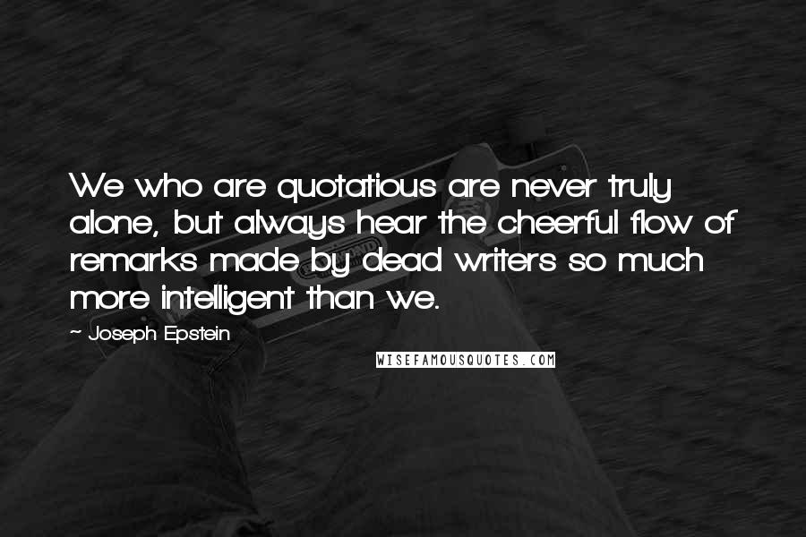 Joseph Epstein Quotes: We who are quotatious are never truly alone, but always hear the cheerful flow of remarks made by dead writers so much more intelligent than we.