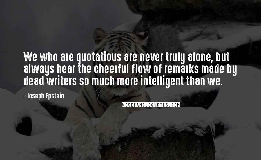 Joseph Epstein Quotes: We who are quotatious are never truly alone, but always hear the cheerful flow of remarks made by dead writers so much more intelligent than we.