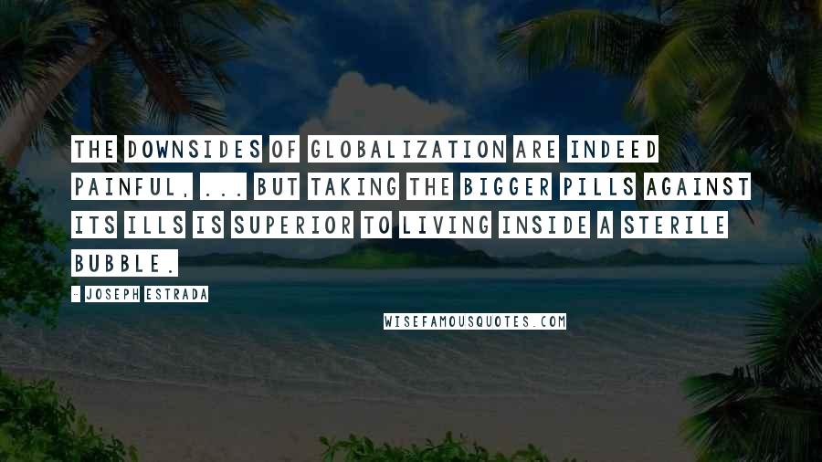 Joseph Estrada Quotes: The downsides of globalization are indeed painful, ... But taking the bigger pills against its ills is superior to living inside a sterile bubble.