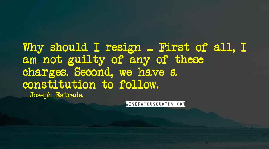 Joseph Estrada Quotes: Why should I resign ... First of all, I am not guilty of any of these charges. Second, we have a constitution to follow.