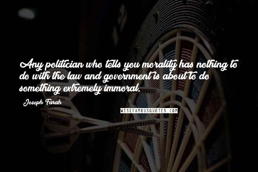 Joseph Farah Quotes: Any politician who tells you morality has nothing to do with the law and government is about to do something extremely immoral.