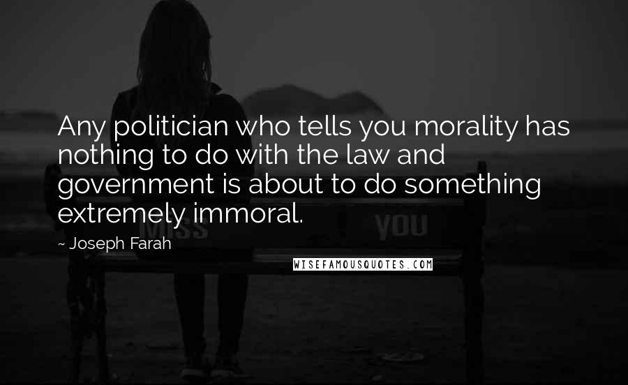 Joseph Farah Quotes: Any politician who tells you morality has nothing to do with the law and government is about to do something extremely immoral.