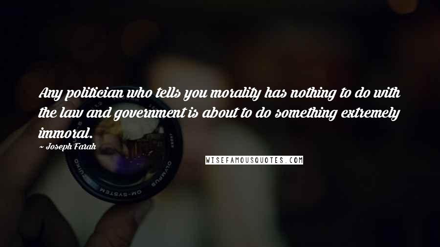 Joseph Farah Quotes: Any politician who tells you morality has nothing to do with the law and government is about to do something extremely immoral.