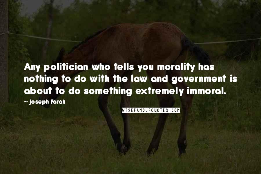 Joseph Farah Quotes: Any politician who tells you morality has nothing to do with the law and government is about to do something extremely immoral.