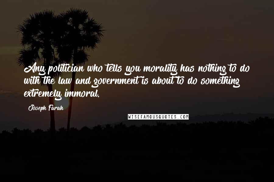 Joseph Farah Quotes: Any politician who tells you morality has nothing to do with the law and government is about to do something extremely immoral.