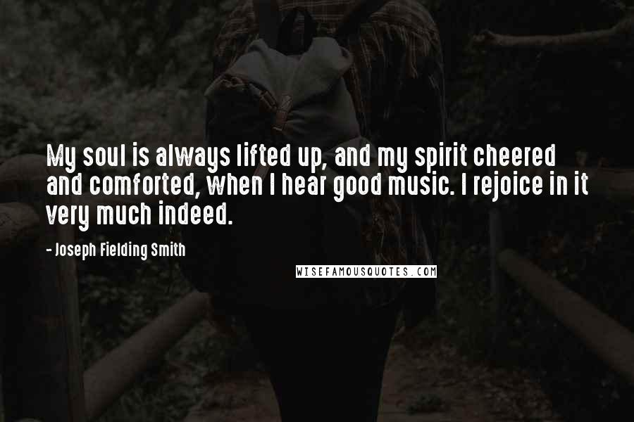 Joseph Fielding Smith Quotes: My soul is always lifted up, and my spirit cheered and comforted, when I hear good music. I rejoice in it very much indeed.