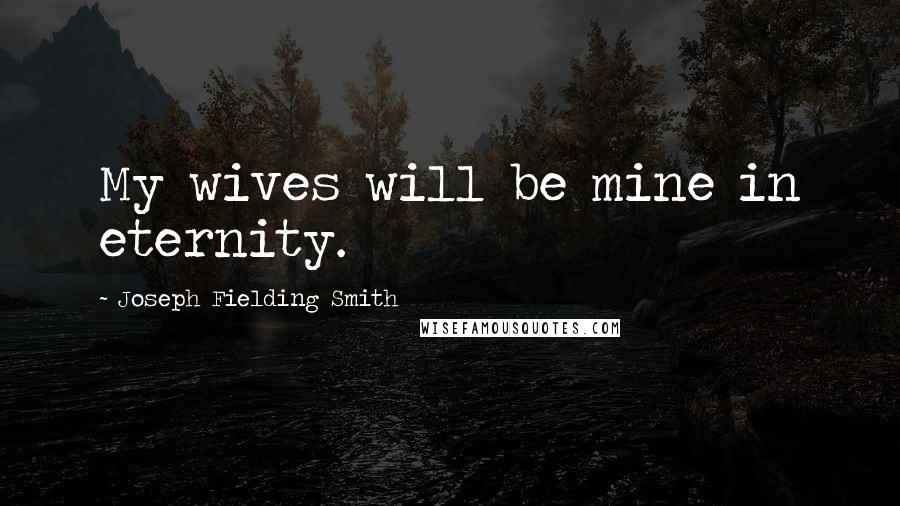 Joseph Fielding Smith Quotes: My wives will be mine in eternity.