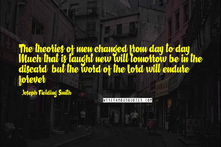 Joseph Fielding Smith Quotes: The theories of men changed from day to day. Much that is taught new will tomorrow be in the discard, but the word of the Lord will endure forever.