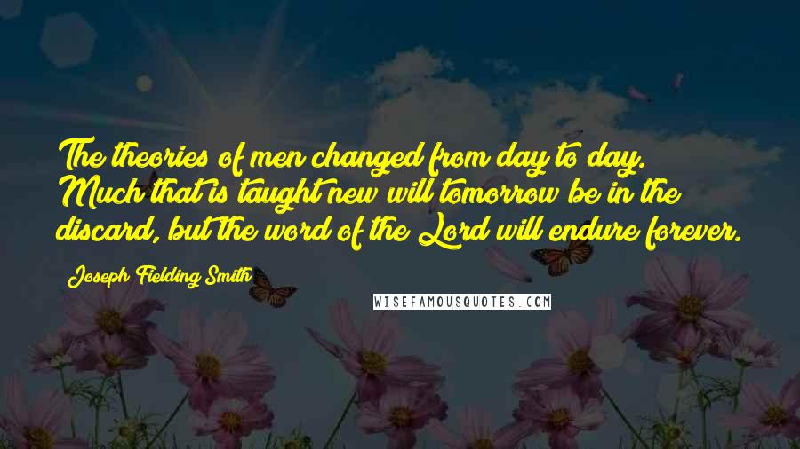 Joseph Fielding Smith Quotes: The theories of men changed from day to day. Much that is taught new will tomorrow be in the discard, but the word of the Lord will endure forever.