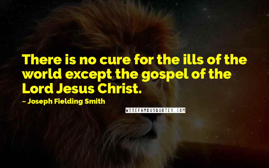 Joseph Fielding Smith Quotes: There is no cure for the ills of the world except the gospel of the Lord Jesus Christ.