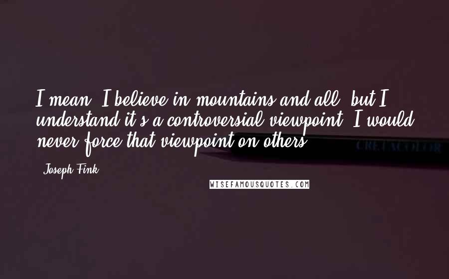 Joseph Fink Quotes: I mean, I believe in mountains and all, but I understand it's a controversial viewpoint. I would never force that viewpoint on others.