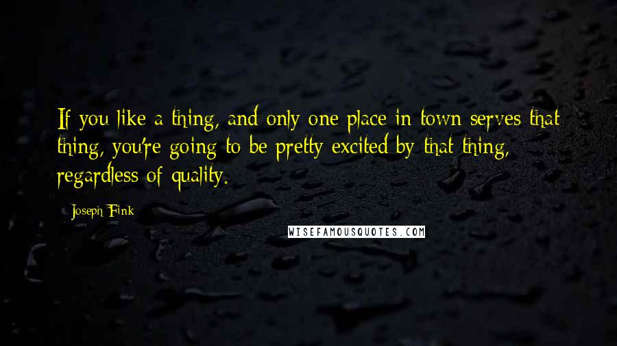 Joseph Fink Quotes: If you like a thing, and only one place in town serves that thing, you're going to be pretty excited by that thing, regardless of quality.