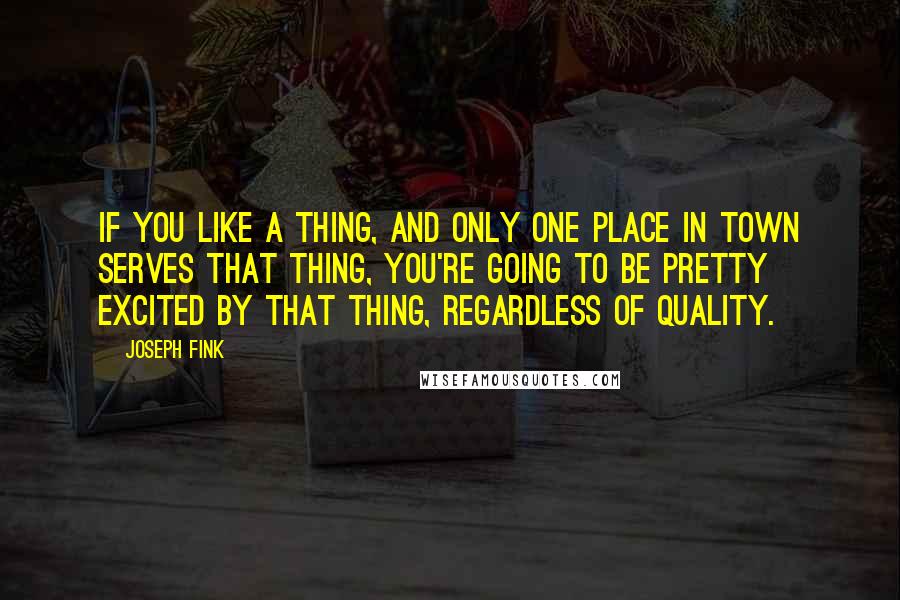 Joseph Fink Quotes: If you like a thing, and only one place in town serves that thing, you're going to be pretty excited by that thing, regardless of quality.