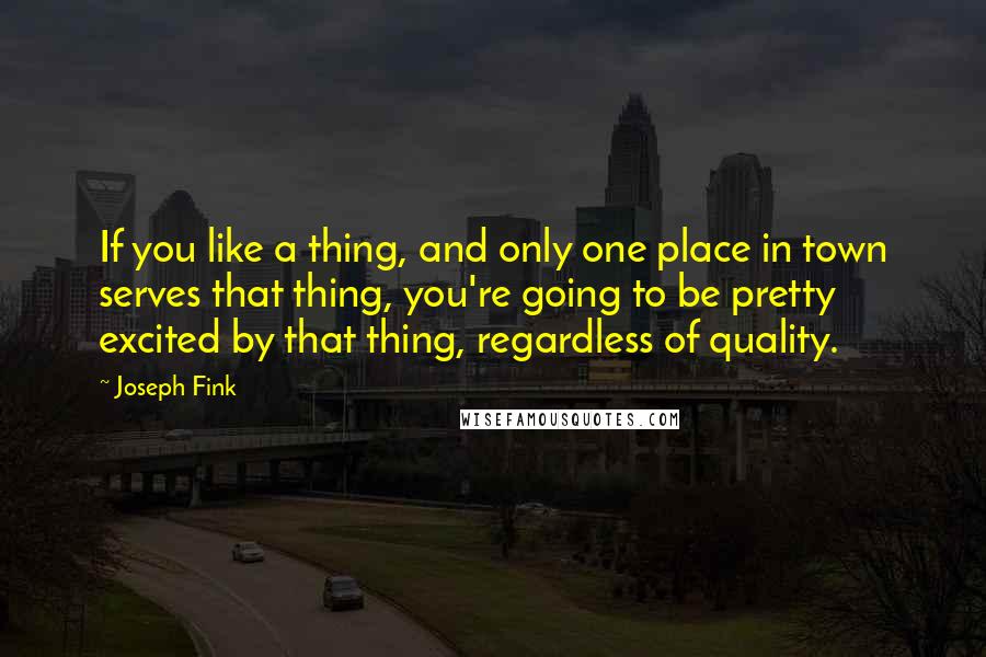 Joseph Fink Quotes: If you like a thing, and only one place in town serves that thing, you're going to be pretty excited by that thing, regardless of quality.