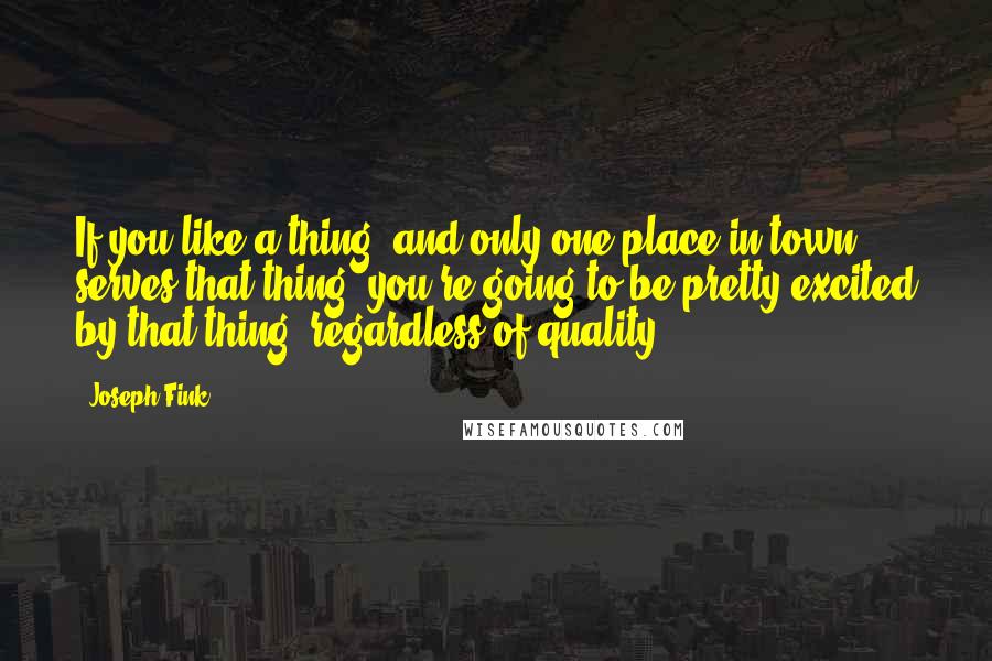 Joseph Fink Quotes: If you like a thing, and only one place in town serves that thing, you're going to be pretty excited by that thing, regardless of quality.