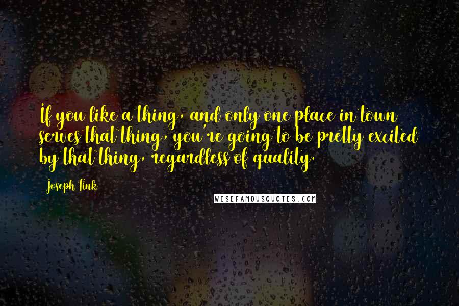 Joseph Fink Quotes: If you like a thing, and only one place in town serves that thing, you're going to be pretty excited by that thing, regardless of quality.