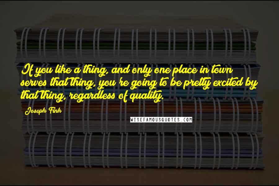 Joseph Fink Quotes: If you like a thing, and only one place in town serves that thing, you're going to be pretty excited by that thing, regardless of quality.