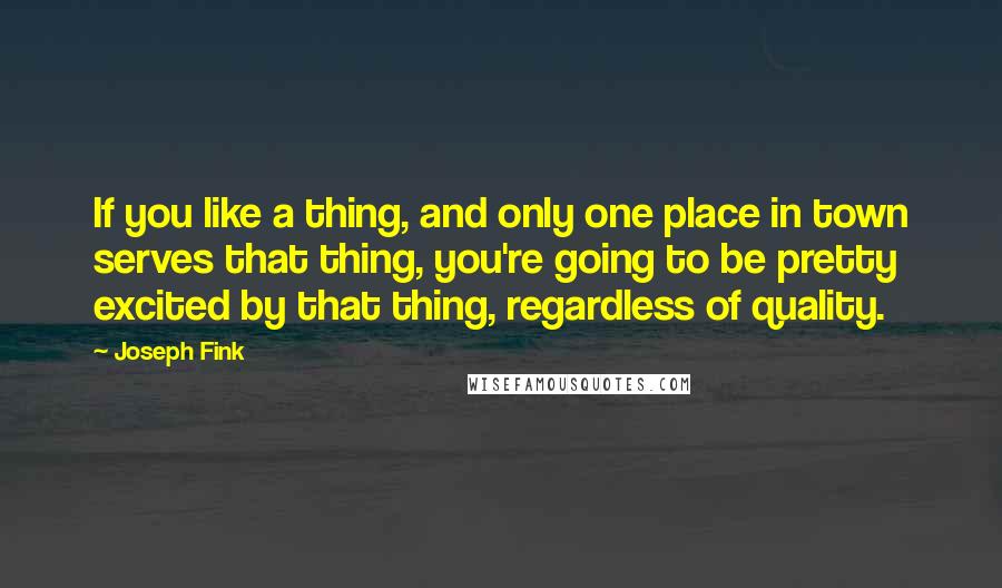 Joseph Fink Quotes: If you like a thing, and only one place in town serves that thing, you're going to be pretty excited by that thing, regardless of quality.