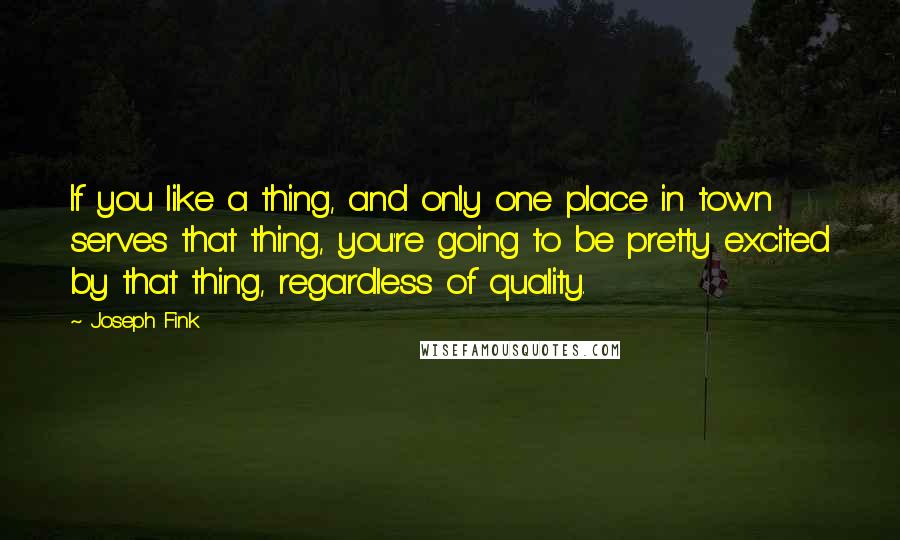 Joseph Fink Quotes: If you like a thing, and only one place in town serves that thing, you're going to be pretty excited by that thing, regardless of quality.