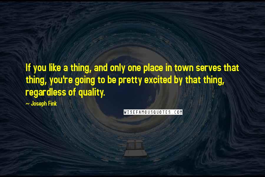 Joseph Fink Quotes: If you like a thing, and only one place in town serves that thing, you're going to be pretty excited by that thing, regardless of quality.